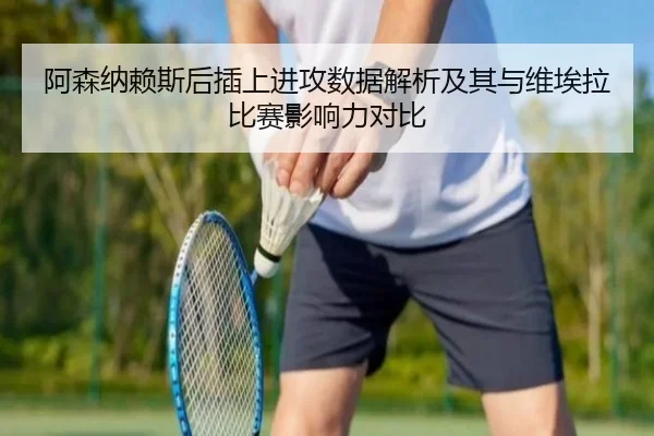 阿森纳赖斯后插上进攻数据解析及其与维埃拉比赛影响力对比